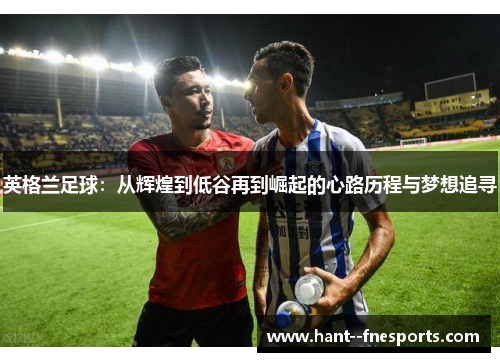 英格兰足球:从辉煌到低谷再到崛起的心路历程与梦想追寻 英格兰足球:从辉煌到低谷再到崛起的心路历程与梦想追寻