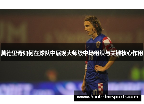 莫德里奇如何在球队中展现大师级中场组织与关键核心作用