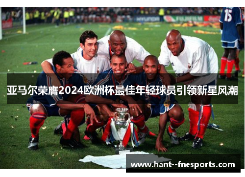 亚马尔荣膺2024欧洲杯最佳年轻球员引领新星风潮