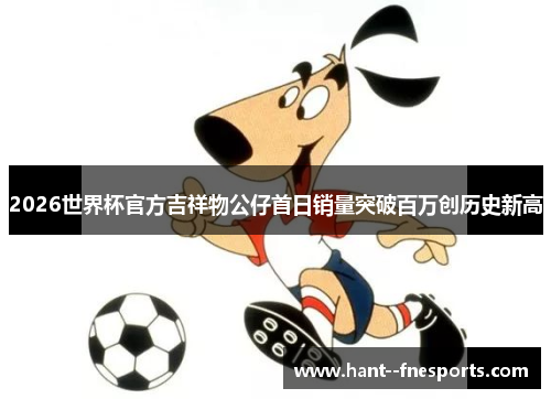 2026世界杯官方吉祥物公仔首日销量突破百万创历史新高 2026世界杯官方吉祥物公仔首日销量突破百万创历史新高